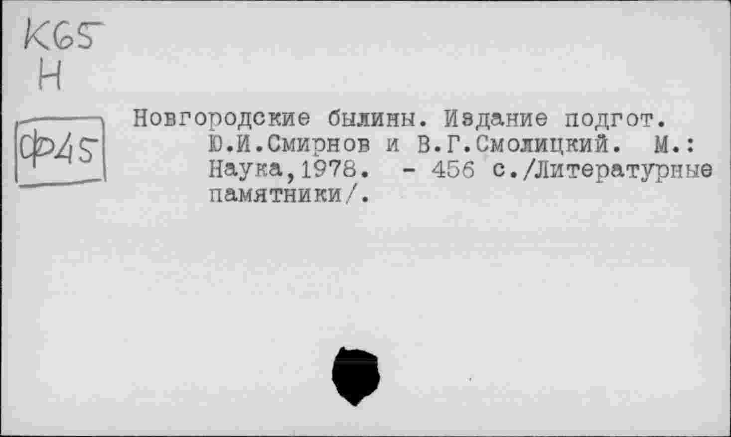 ﻿KGS'
H
cW
Новгородские былины. Издание подгот.
Ю.И.Смирнов и В.Г.Смолицкий. К.: Наука,1978. - 456 с./Литературные памятники/.